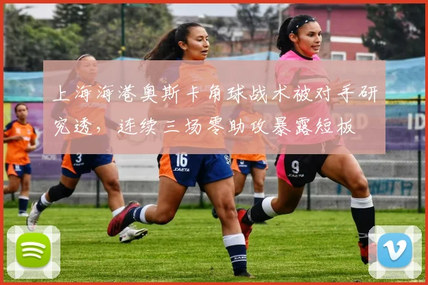 上海海港奥斯卡角球战术被对手研究透，连续三场零助攻暴露短板