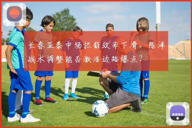 长春亚泰中场拦截效率下滑，陈洋战术调整能否激活边路爆点？