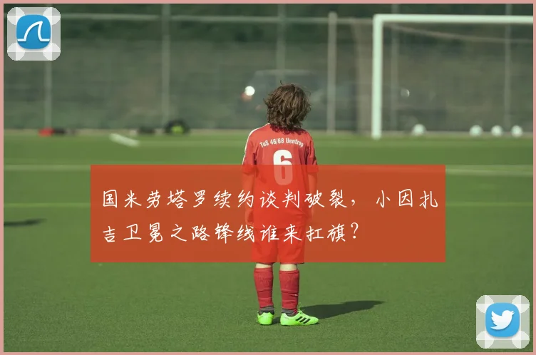 国米劳塔罗续约谈判破裂，小因扎吉卫冕之路锋线谁来扛旗？