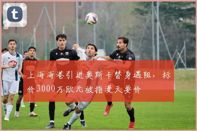 上海海港引进奥斯卡替身遇阻，标价3000万欧元被指漫天要价