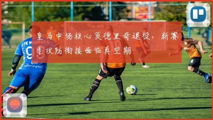 皇马中场核心莫德里奇退役，新赛季攻防衔接面临真空期
