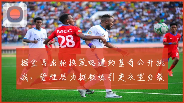 掘金马龙轮换策略遭约基奇公开挑战，管理层力挺教练引更衣室分裂