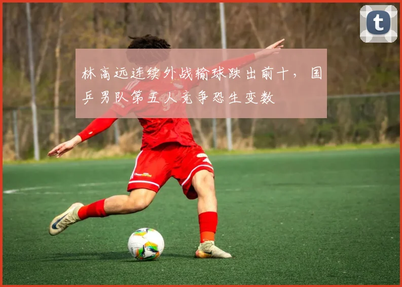 林高远连续外战输球跌出前十，国乒男队第五人竞争恐生变数